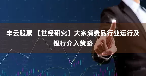 丰云股票 【世经研究】大宗消费品行业运行及银行介入策略