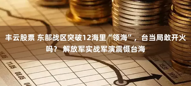 丰云股票 东部战区突破12海里“领海”，台当局敢开火吗？ 解放军实战军演震慑台海